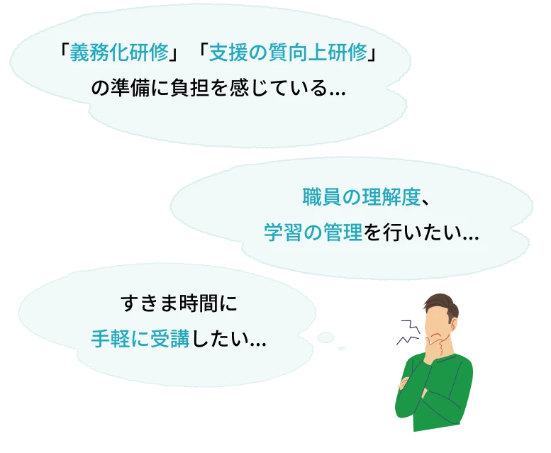 「義務化研修」「支援の質向上研修」の準備に負担を感じている... 職員の理解度、
学習の管理を行いたい... すきま時間に
手軽に受講したい...
